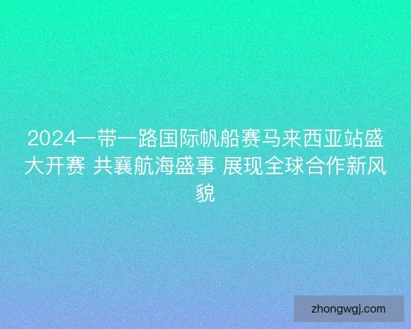 2024一带一路国际帆船赛马来西亚站盛大开赛 共襄航海盛事 展现全球合作新风貌