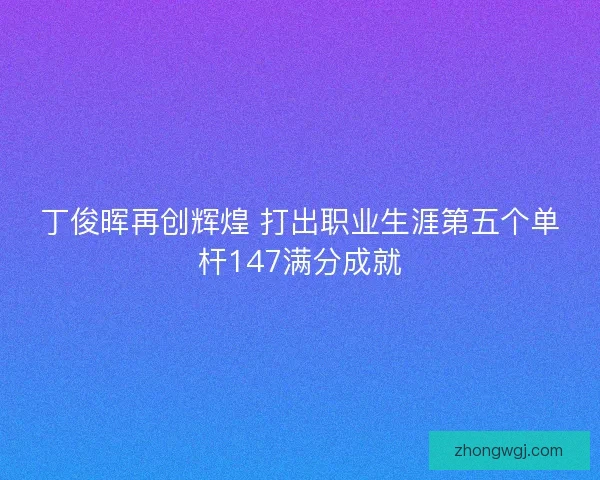 丁俊晖再创辉煌 打出职业生涯第五个单杆147满分成就
