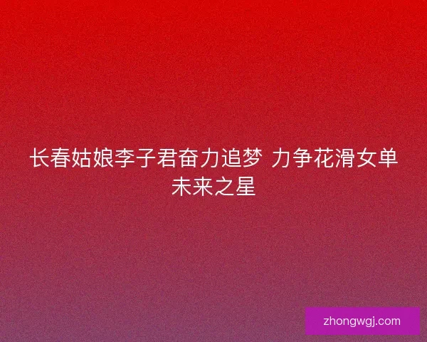 长春姑娘李子君奋力追梦 力争花滑女单未来之星