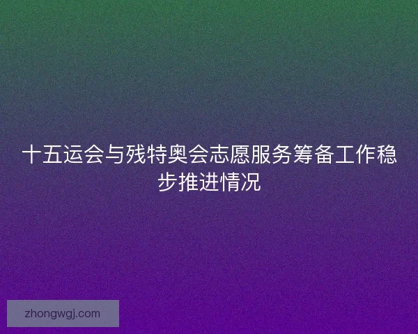 十五运会与残特奥会志愿服务筹备工作稳步推进情况